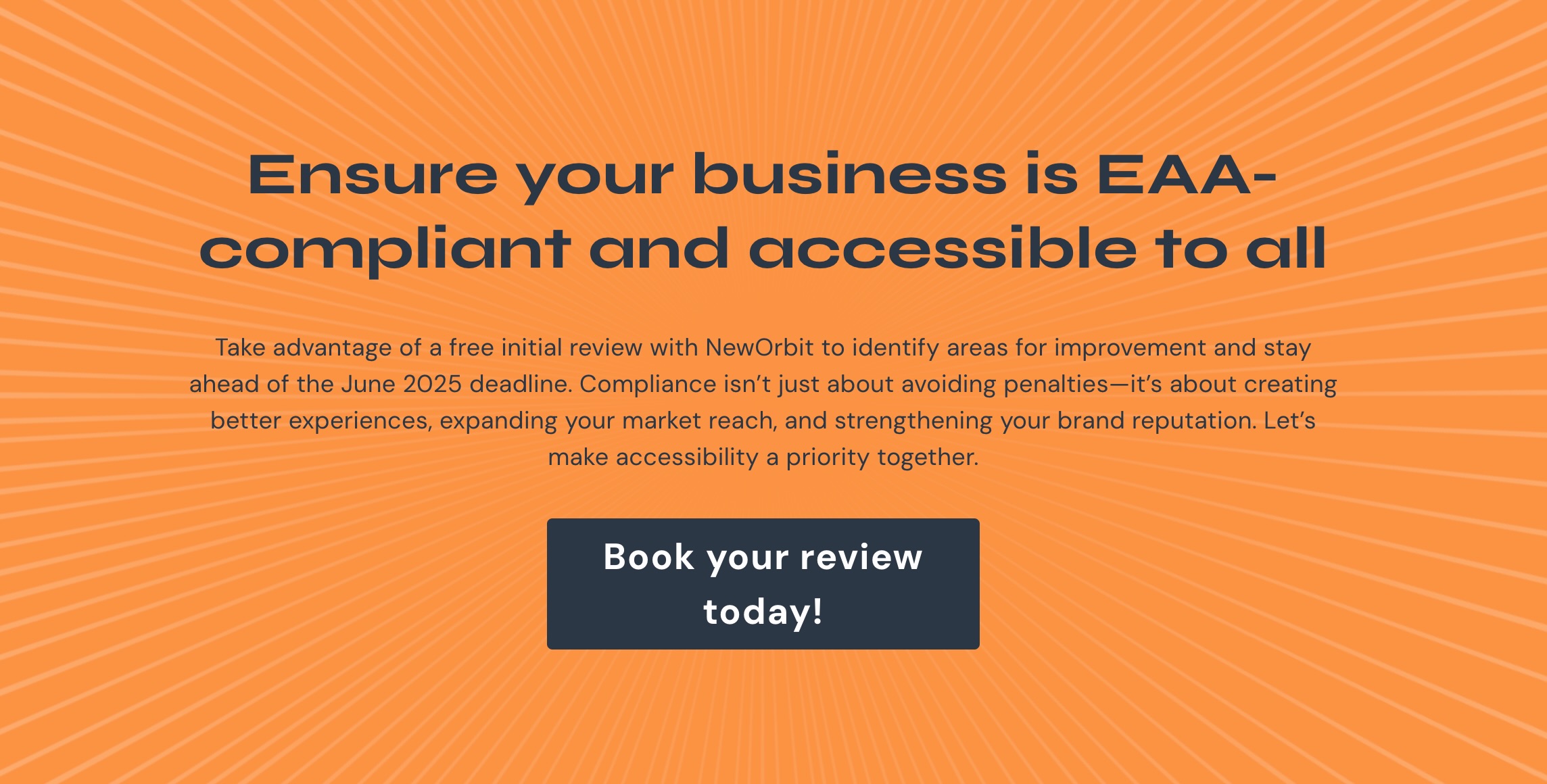 Ensure your business is EAA-compliant and accessible to all. Take advantage of a free initial review with NewOrbit to identify areas for improvement and stay ahead of the June 2025 deadline. Compliance isn’t just about avoiding penalties—it’s about creating better experiences, expanding your market reach, and strengthening your brand reputation. Let’s make accessibility a priority together. Book your review today!